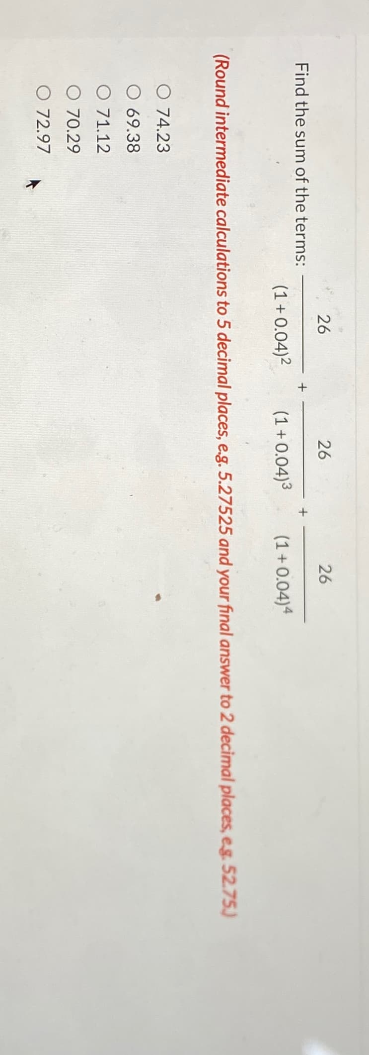 Find the sum of the terms:
26
O 74.23
69.38
O 71.12
O 70.29
O 72.97
(1+0.04)²
+
26
(1 +0.04)³
26
(1+0.04)4
(Round intermediate calculations to 5 decimal places, e.g. 5.27525 and your final answer to 2 decimal places, e.g. 52.75.)