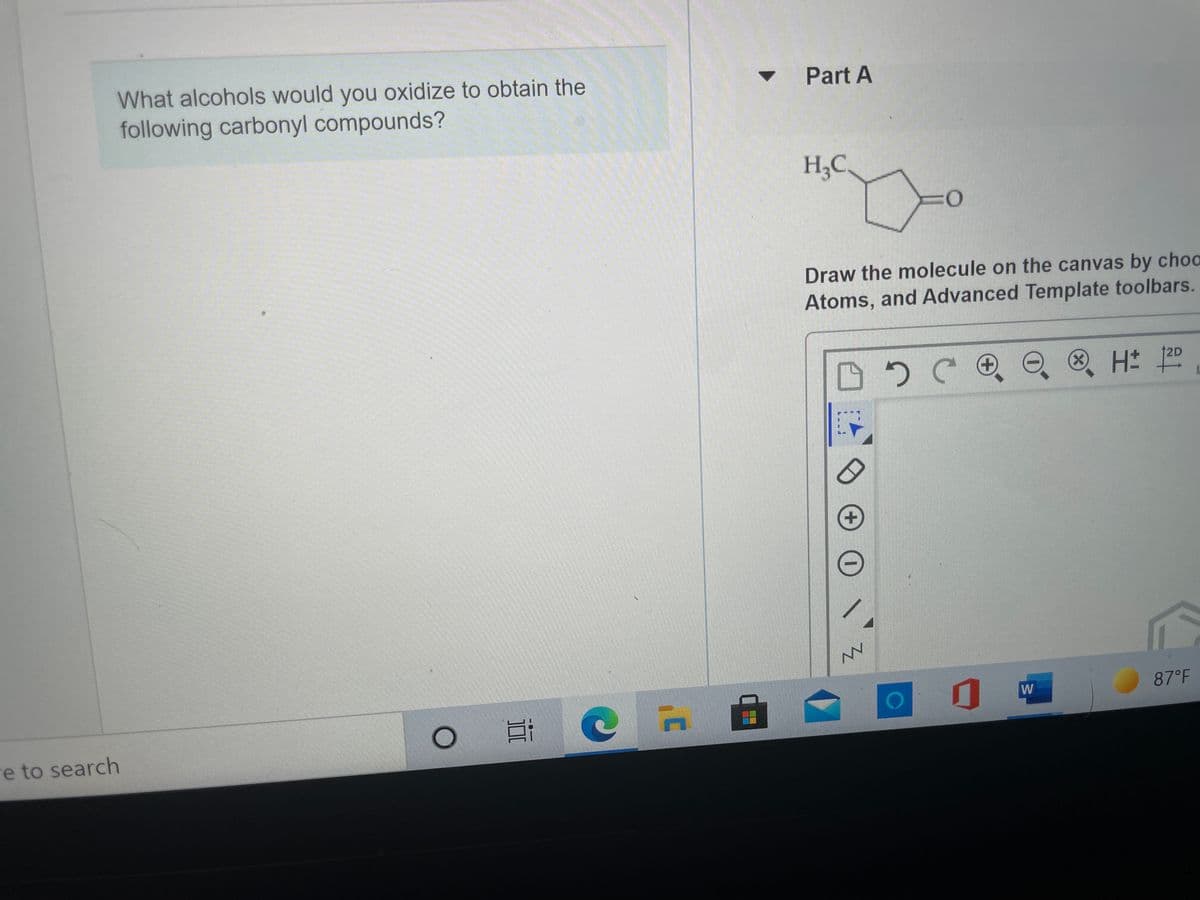 What alcohols would you oxidize to obtain the
following carbonyl compounds?
• Part A
H;C.
Draw the molecule on the canvas by choo
Atoms, and Advanced Template toolbars.
12D
W
87°F
re to search
