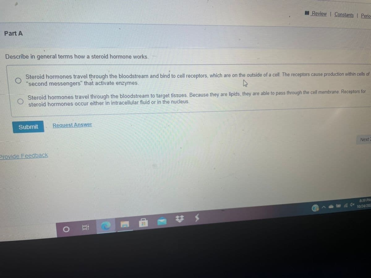 MReview | Constants | Perio
Part A
Describe in general terms how a steroid hormone works.
Steroid hormones travel through the bloodstream and bind to cell receptors, which are on the outside of a cell. The receptors cause production within cells of
"second messengers" that activate enzymes.
Steroid hormones travel through the bloodstream to target tissues. Because they are lipids, they are able to pass through the cell membrane. Receptors for
steroid hormones occur either in intracellular fluid or in the nucleus.
Submit
Request Answer
Next
Provide Feedback
839 PM
10/24/202
梦 メ
近
