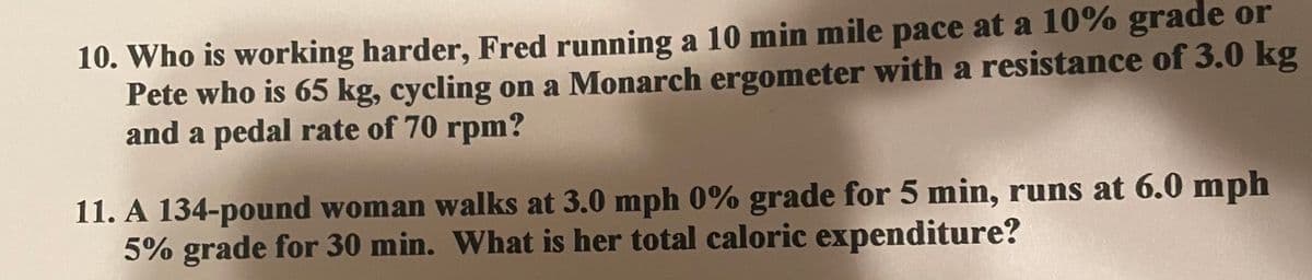 10. Who is working harder, Fred running a 10 min mile pace at a 10% grade or
Pete who is 65 kg, cycling on a Monarch ergometer with a resistance of 3.0 kg
and a pedal rate of 70 rpm?
11. A 134-pound woman walks at 3.0 mph 0% grade for 5 min, runs at 6.0 mph
5% grade for 30 min. What is her total caloric expenditure?