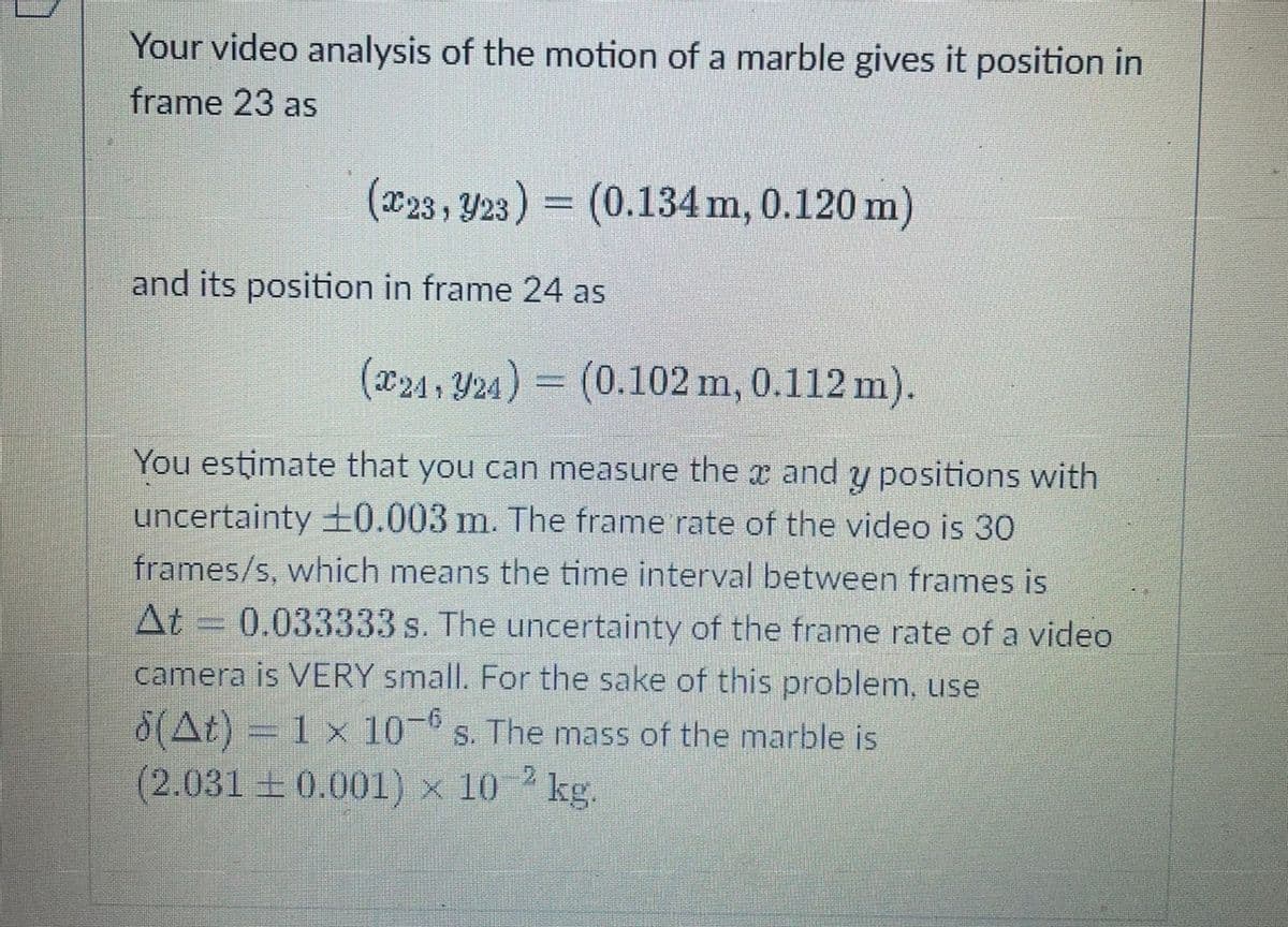 Your video analysis of the motion of a marble gives it position in
frame 23 as
(x23 , Y23) = (0.134 m, 0.120 m)
and its position in frame 24 as
(x24, Y24) = (0.102 m, 0.112 m).
You estimate that you can measure the x and y positions with
uncertainty +0.003 m. The frame rate of the video is 30
frames/s, which means the time interval between frames is
At = 0.033333 s. The uncertainty of the frame rate of a video
camera is VERY small. For the sake of this problem, use
8(At) = 1 x 10- s. The mass of the marble is
(2.031 +0.001) × 10 kg.
