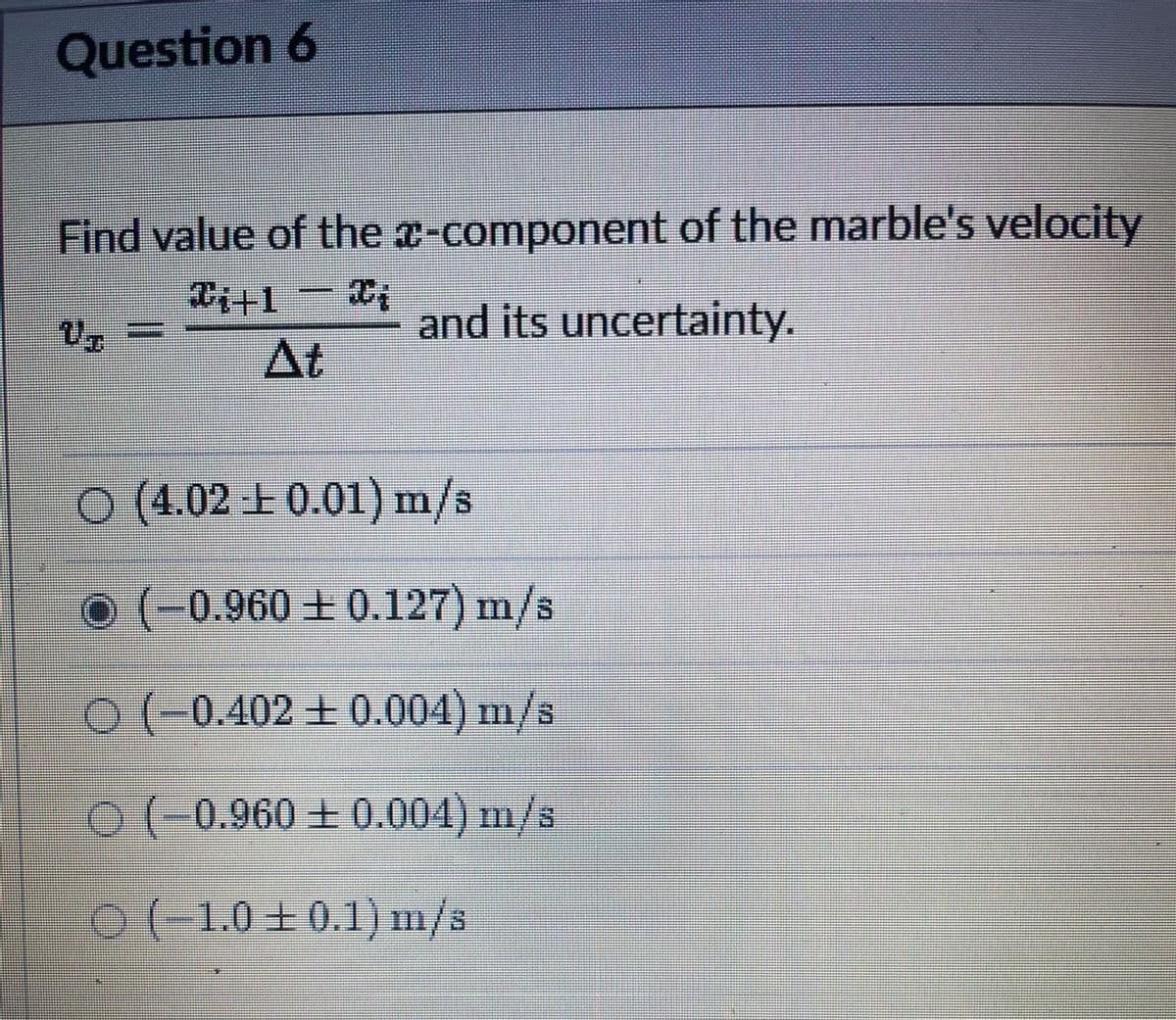 Question 6
Find value of the x-component of the marble's velocity
-
and its uncertainty.
At
O (4.02 E 0.01) m/s
o (-0.960 + 0.127) m/s
0 (-0.402 ± 0.004) m/s
O(-0.960+ 0.004) m/s
0(-1.0+0.1) m/s

