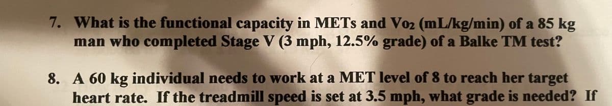 7. What is the functional capacity in METs and Vo₂ (mL/kg/min) of a 85 kg
man who completed Stage V (3 mph, 12.5% grade) of a Balke TM test?
8. A 60 kg individual needs to work at a MET level of 8 to reach her target
heart rate. If the treadmill speed is set at 3.5 mph, what grade is needed? If