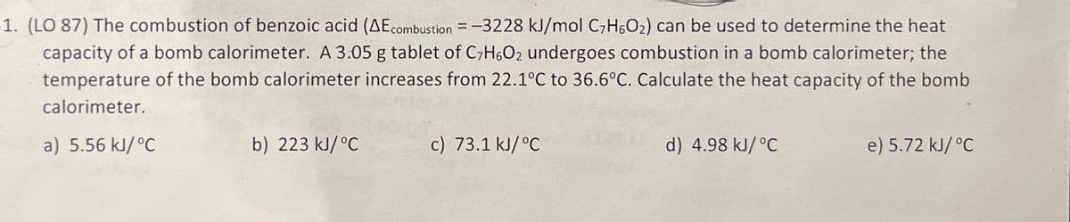 1. (LO 87) The combustion of benzoic acid (AEcombustion = -3228 kJ/mol C₂H6O₂) can be used to determine the heat
capacity of a bomb calorimeter. A 3.05 g tablet of C7H6O2 undergoes combustion in a bomb calorimeter; the
temperature of the bomb calorimeter increases from 22.1°C to 36.6°C. Calculate the heat capacity of the bomb
calorimeter.
a) 5.56 kJ/°C
b) 223 kJ/°C
c) 73.1 kJ/ °C
d) 4.98 kJ/°C
e) 5.72 kJ/°C