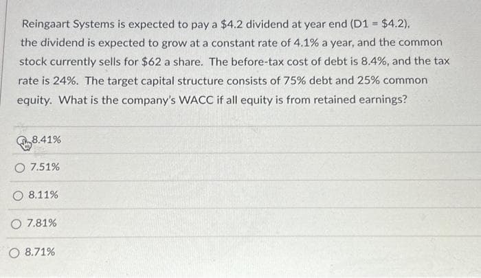 Reingaart Systems is expected to pay a $4.2 dividend at year end (D1 = $4.2),
the dividend is expected to grow at a constant rate of 4.1% a year, and the common
stock currently sells for $62 a share. The before-tax cost of debt is 8.4%, and the tax
rate is 24%. The target capital structure consists of 75% debt and 25% common
equity. What is the company's WACC if all equity is from retained earnings?
8.41%
O 7.51%
8.11%
O 7.81%
O 8.71%