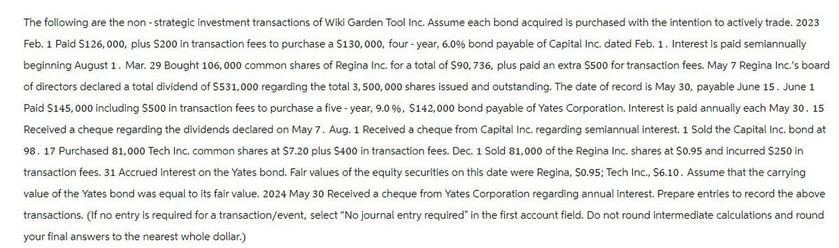 The following are the non-strategic investment transactions of Wiki Garden Tool Inc. Assume each bond acquired is purchased with the intention to actively trade. 2023
Feb. 1 Paid $126,000, plus $200 in transaction fees to purchase a $130,000, four-year, 6.0% bond payable of Capital Inc. dated Feb. 1. Interest is paid semiannually
beginning August 1. Mar. 29 Bought 106,000 common shares of Regina Inc. for a total of $90,736, plus paid an extra $500 for transaction fees. May 7 Regina Inc.'s board
of directors declared a total dividend of $531,000 regarding the total 3,500,000 shares issued and outstanding. The date of record is May 30, payable June 15. June 1
Paid $145,000 including $500 in transaction fees to purchase a five-year, 9.0 %, $142,000 bond payable of Yates Corporation. Interest is paid annually each May 30. 15
Received a cheque regarding the dividends declared on May 7. Aug. 1 Received a cheque from Capital Inc. regarding semiannual interest. 1 Sold the Capital Inc. bond at
98. 17 Purchased 81,000 Tech Inc. common shares at $7.20 plus $400 in transaction fees. Dec. 1 Sold 81,000 of the Regina Inc. shares at $0.95 and incurred $250 in
transaction fees. 31 Accrued interest on the Yates bond. Fair values of the equity securities on this date were Regina, $0.95; Tech Inc., $6.10. Assume that the carrying
value of the Yates bond was equal to its fair value. 2024 May 30 Received a cheque from Yates Corporation regarding annual interest. Prepare entries to record the above
transactions. (If no entry is required for a transaction/event, select "No journal entry required" in the first account field. Do not round intermediate calculations and round
your final answers to the nearest whole dollar.)