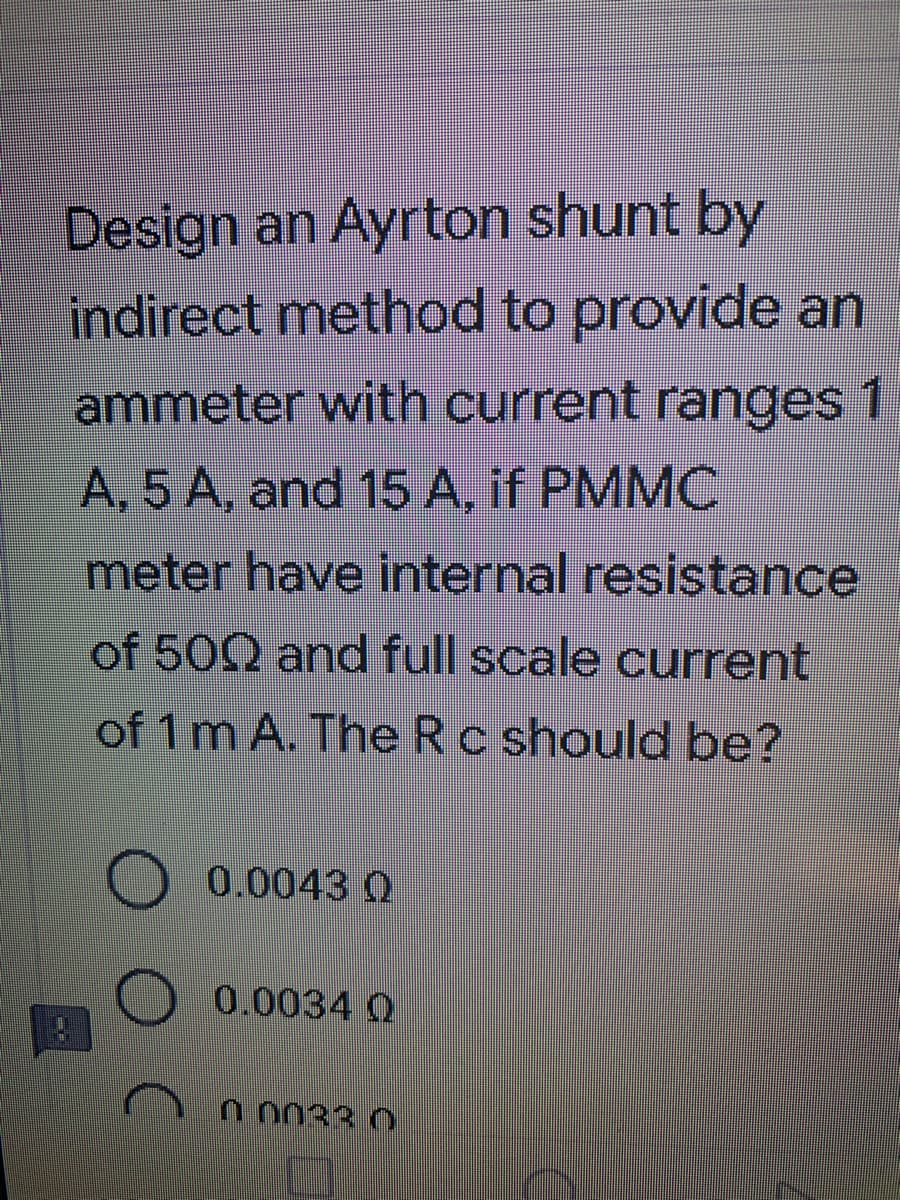 Design an Ayrton shunt by
indirect method to provide an
ammeter with current ranges 1
A, 5 A, and 15 A, if PMMC
meter have internal resistance
of 500 and full scale current
of 1 m A. The Rc should be?
0.0043 0
0.0034 Q
0.0033.0
