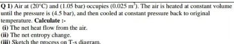 Q 1) Air at (20°C) and (1.05 bar) occupies (0.025 m'). The air is heated at constant volume
until the pressure is (4.5 bar), and then cooled at constant pressure back to original
temperature. Calculate :-
(i) The net heat flow from the air.
(ii) The net entropy change.
(iii) Sketch the process on T-s diagram.
