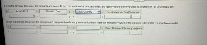 Select the formula, then enter the amounts and compute the cost variance for direct materials and identify whether the variance is favorable (F) or unfavorable (U)
(
Actual Cost
Standard Cost
Actual Quantity
Direct Materials Cost Variance
Select the formula, then enter the amounts and compute the efficiency variance for direct materials and identify whether the variance is favorable (F) or unfavorable (U)
Direct Materials Efficiency Variance