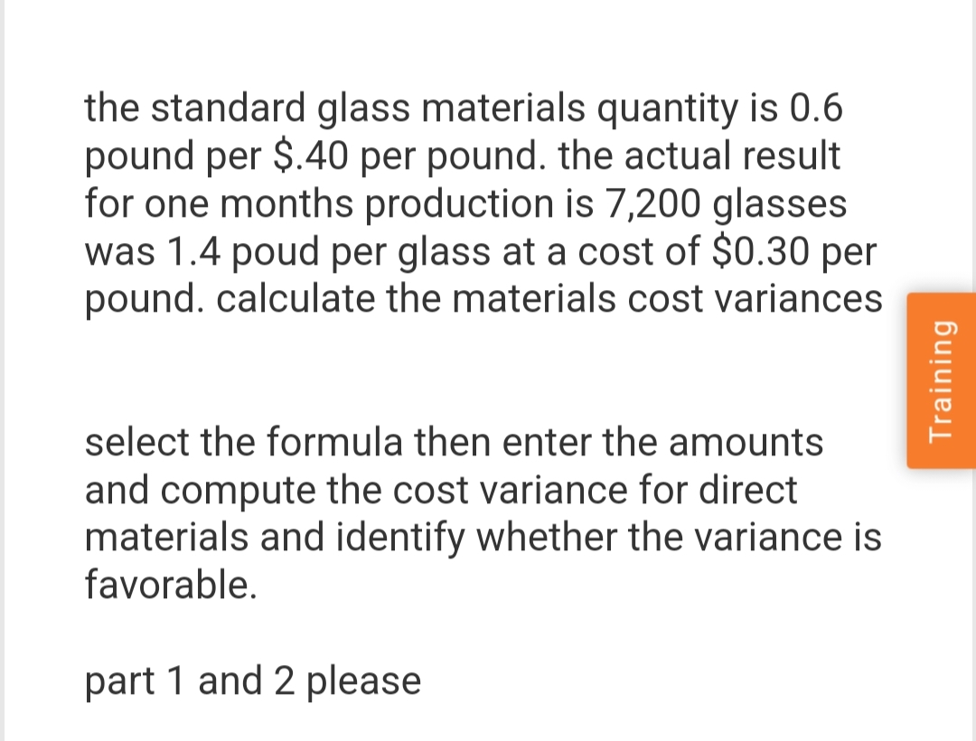 the standard glass materials quantity is 0.6
pound per $.40 per pound. the actual result
for one months production is 7,200 glasses
was 1.4 poud per glass at a cost of $0.30 per
pound. calculate the materials cost variances
select the formula then enter the amounts
and compute the cost variance for direct
materials and identify whether the variance is
favorable.
part 1 and 2 please
Training