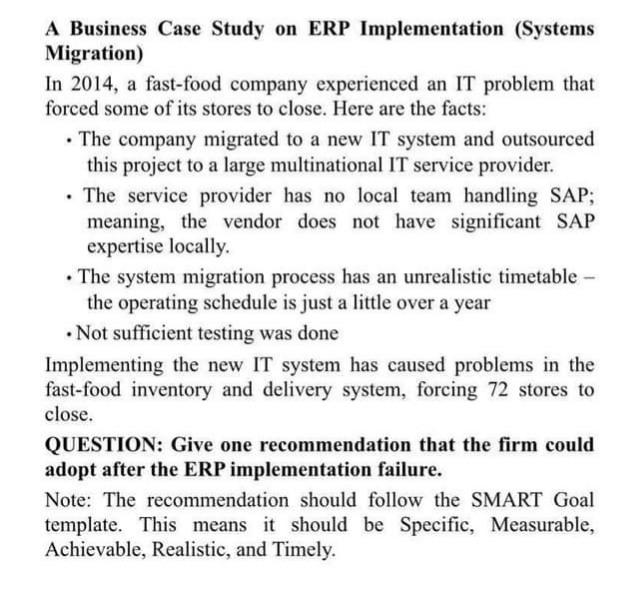 A Business Case Study on ERP Implementation (Systems
Migration)
In 2014, a fast-food company experienced an IT problem that
forced some of its stores to close. Here are the facts:
. The company migrated to a new IT system and outsourced
this project to a large multinational IT service provider.
. The service provider has no local team handling SAP;
meaning, the vendor does not have significant SAP
expertise locally.
• The system migration process has an unrealistic timetable -
the operating schedule is just a little over a year
Not sufficient testing was done
Implementing the new IT system has caused problems in the
fast-food inventory and delivery system, forcing 72 stores to
close.
QUESTION: Give one recommendation that the firm could
adopt after the ERP implementation failure.
Note: The recommendation should follow the SMART Goal
template. This means it should be Specific, Measurable,
Achievable, Realistic, and Timely.