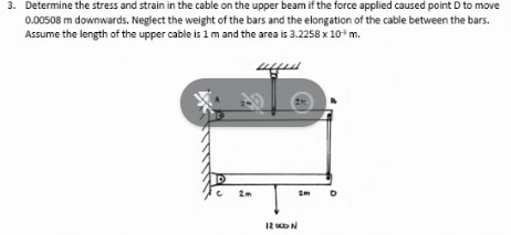 3. Determine the stress and strain in the cable on the upper beam if the force applied caused point D to move
0.00508 m downwards. Neglect the weight of the bars and the elongation of the cable between the bars.
Assume the length of the upper cable is 1 m and the area is 3.2258 x 10³ m.
D
2m
12 000 N
2m