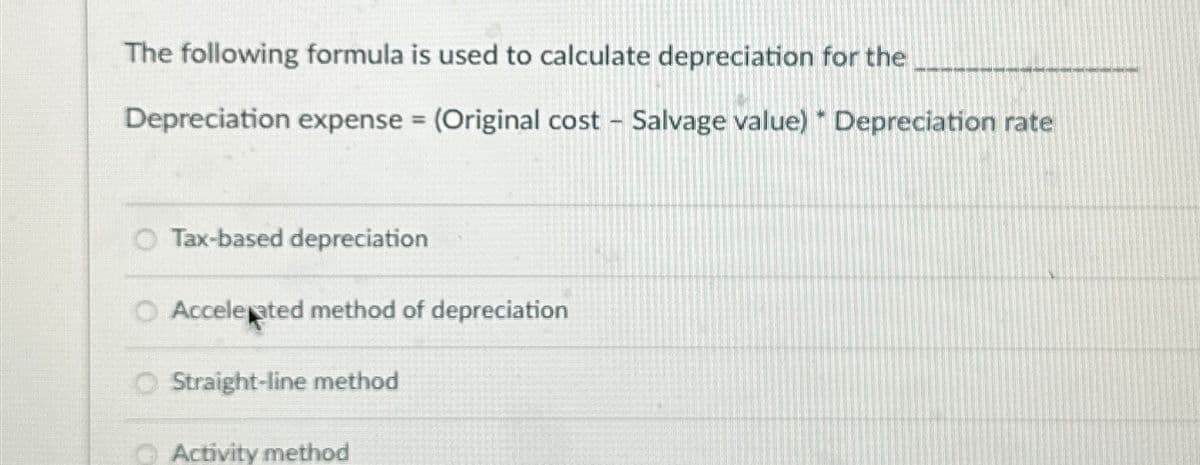 The following formula is used to calculate depreciation for the
Depreciation expense = (Original cost - Salvage value) Depreciation rate
O Tax-based depreciation
O Accelerated method of depreciation
O Straight-line method
Activity method