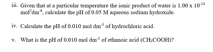 iii. Given that at a particular temperature the ionic product of water is 1.00 x 10-14
mol'dm, calculate the pH of 0.05 M aqueous sodium hydroxide.
iv. Calculate the pH of 0.010 mol dm³ of hydrochloric acid.
v. What is the pH of 0.010 mol dm³ of ethanoic acid (CH;COOH)?
