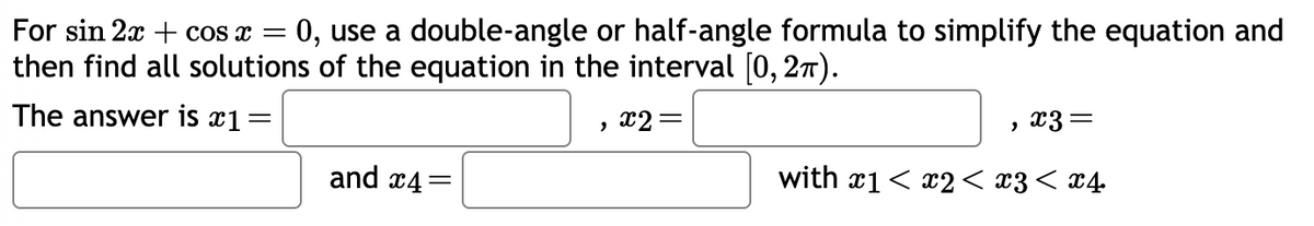 For sin 2x + cos x
=
= 0, use a double-angle or half-angle formula to simplify the equation and
then find all solutions of the equation in the interval [0, 27).
The answer is x1=
and x4=
2
x2 =
x3 =
with x1 < x2 < x3 < x4
"