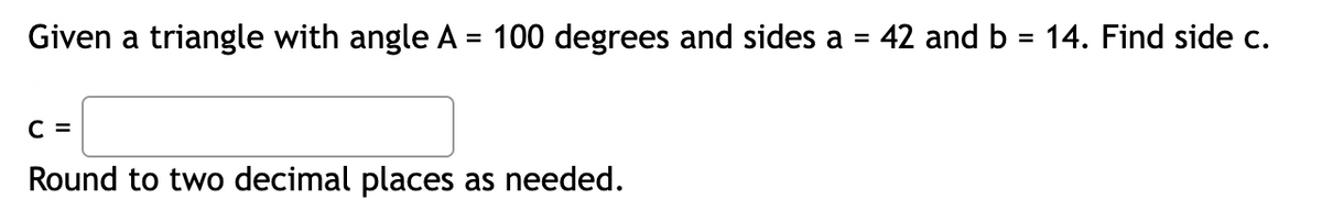 Given a triangle with angle A = 100 degrees and sides a = 42 and b = 14. Find side c.
C =
Round to two decimal places as needed.
