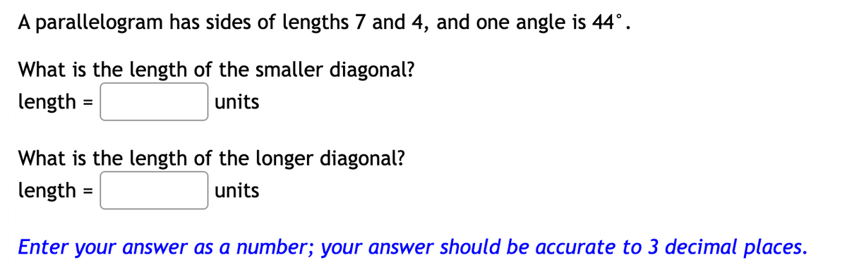 A parallelogram has sides of lengths 7 and 4, and one angle is 44° .
What is the length of the smaller diagonal?
length
units
=
What is the length of the longer diagonal?
length
units
Enter your answer as a number; your answer should be accurate to 3 decimal places.
=