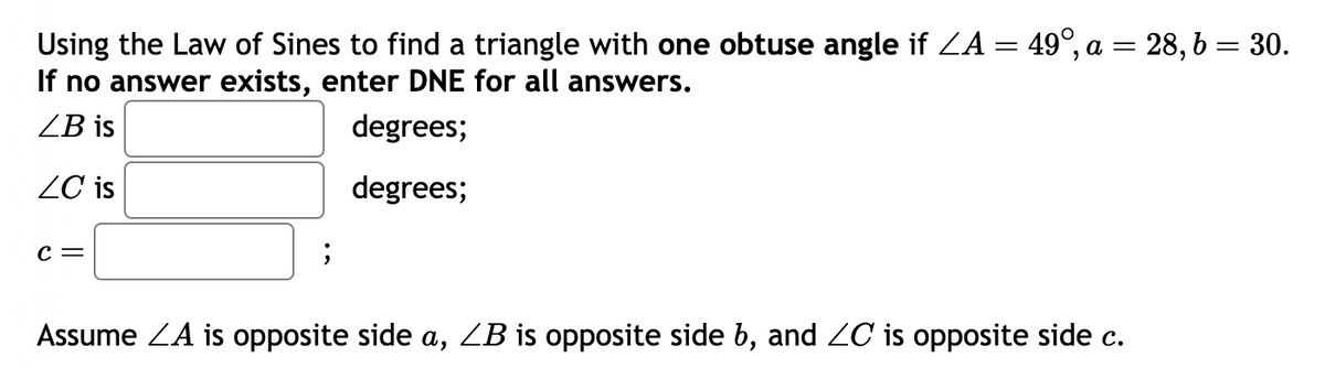 Using the Law of Sines to find a triangle with one obtuse angle if ZA = 49°, a = 2
28,6 = 30.
If no answer exists, enter DNE for all answers.
ZB is
degrees;
degrees;
ZC is
C =
Assume ZA is opposite side a, ZB is opposite side b, and ZC is opposite side c.