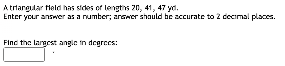 A triangular field has sides of lengths 20, 41, 47 yd.
Enter your answer as a number; answer should be accurate to 2 decimal places.
Find the largest angle in degrees: