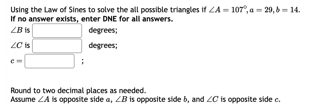 =
Using the Law of Sines to solve the all possible triangles if ZA =
If no answer exists, enter DNE for all answers.
ZB is
degrees;
ZC is
degrees;
C =
;
107°, a = 29, b = 14.
Round to two decimal places as needed.
Assume ZA is opposite side a, ZB is opposite side b, and ≤C is opposite side c.