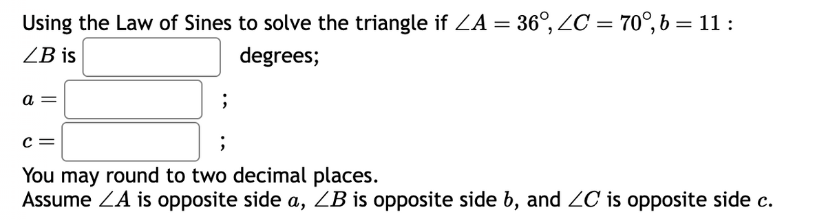 Using the Law of Sines to solve the triangle if ZA = 36°, ZC = 70°, b = 11:
ZB is
degrees;
a =
;
C =
;
You may round to two decimal places.
Assume ZA is opposite side a, ZB is opposite side b, and ZC is opposite side c.