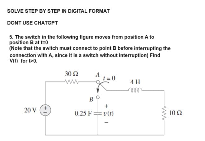 SOLVE STEP BY STEP IN DIGITAL FORMAT
DONT USE CHATGPT
5. The switch in the following figure moves from position A to
position B at t=0
(Note that the switch must connect to point B before interrupting the
connection with A, since it is a switch without interruption) Find
V(t) for t>0.
20 V
+
30 92
ww
B
0.25 F
A
t=0
+
v (t)
4 H
10 92