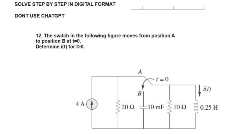 SOLVE STEP BY STEP IN DIGITAL FORMAT
DONT USE CHATGPT
12. The switch in the following figure moves from position A
to position B at t=0.
Determine i(t) for t>0.
4 A
ww
20 Ω
A
B
t=0
=10 mF
10 92
i(t)
0.25 H