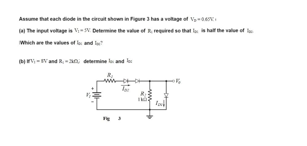 Assume that each diode in the circuit shown in Figure 3 has a voltage of V₁ = 0.65V.
(a) The input voltage is V₁ = 5V. Determine the value of R₁ required so that ID is half the value of ID2-
Which are the values of ID and ID₂?
(b) IfV₁ = SV and R₁ = 2k2, determine ID: and ID2
R₁
Fig
3
ID2
R₂
ΙΚΩ:
IDI
Z
Vo