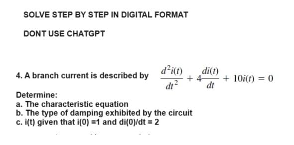 SOLVE STEP BY STEP IN DIGITAL FORMAT
DONT USE CHATGPT
4. A branch current is described by
d²i(t)
dt²
di(t)
+4- + 10i(t) = 0
dt
Determine:
a. The characteristic equation
b. The type of damping exhibited by the circuit
c. i(t) given that i(0)=1 and di(0)/dt = 2