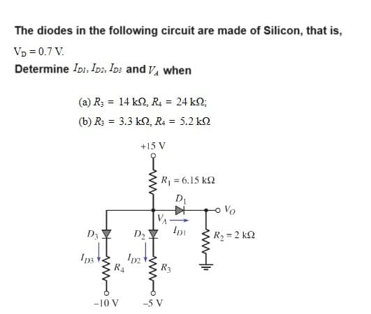 The diodes in the following circuit are made of Silicon, that is,
VD = 0.7 V.
Determine IDI. ID. IDs and VA when
(a) R3 = 14 kQ, R4 = 24 kQ;
(b) R3 = 3.3 k2, R4 = 5.2 k
D3
1p3
wwog
+15 V
-10 V
D₂
Ip2
R4
R = 6.15 kΩ
D₁
Ip
R3
-5 V
wli
- Vo
R₂ = 2kQ2