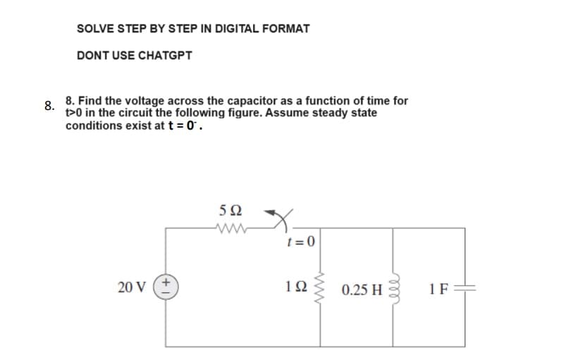 SOLVE STEP BY STEP IN DIGITAL FORMAT
DONT USE CHATGPT
8.
8. Find the voltage across the capacitor as a function of time for
t>0 in the circuit the following figure. Assume steady state
conditions exist at t = 0.
20 V
592
www
t=0
1Ω
ww
0.25 H
1 F