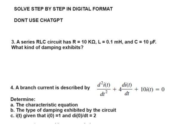 SOLVE STEP BY STEP IN DIGITAL FORMAT
DONT USE CHATGPT
3. A series RLC circuit has R = 10 K, L = 0.1 mH, and C = 10 µF.
What kind of damping exhibits?
4. A branch current is described by
d²i(t)
dt²
di(t)
dt
+4-
Determine:
a. The characteristic equation
b. The type of damping exhibited by the circuit
c. i(t) given that i(0)=1 and di(0)/dt = 2
+ 10i(t) = 0