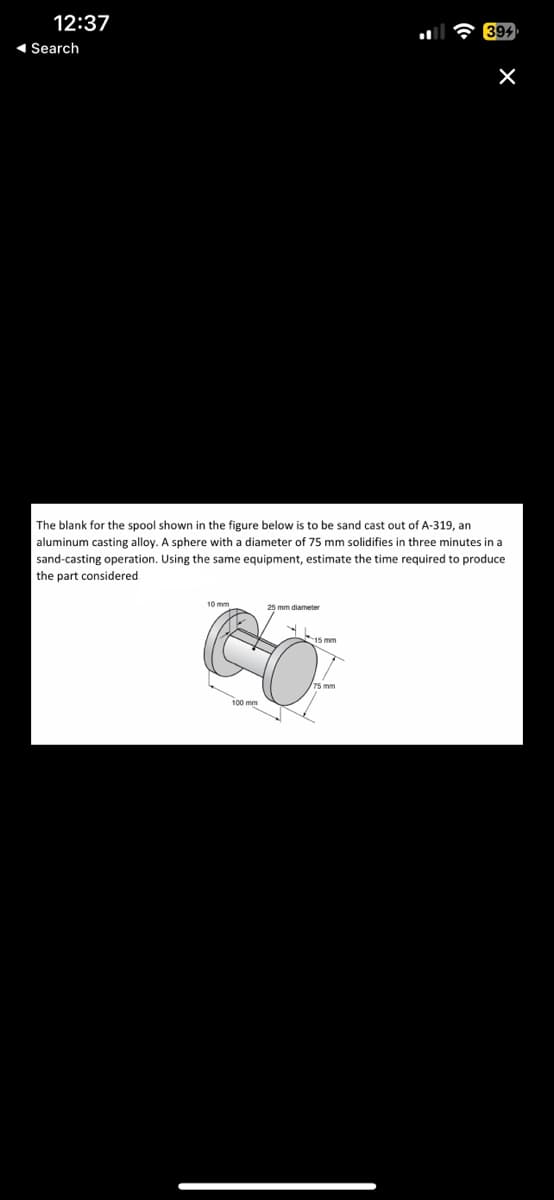 12:37
◄ Search
The blank for the spool shown in the figure below is to be sand cast out of A-319, an
aluminum casting alloy. A sphere with a diameter of 75 mm solidifies in three minutes in a
sand-casting operation. Using the same equipment, estimate the time required to produce
the part considered.
10 mm
25 mm diameter
Y
X
15 mm