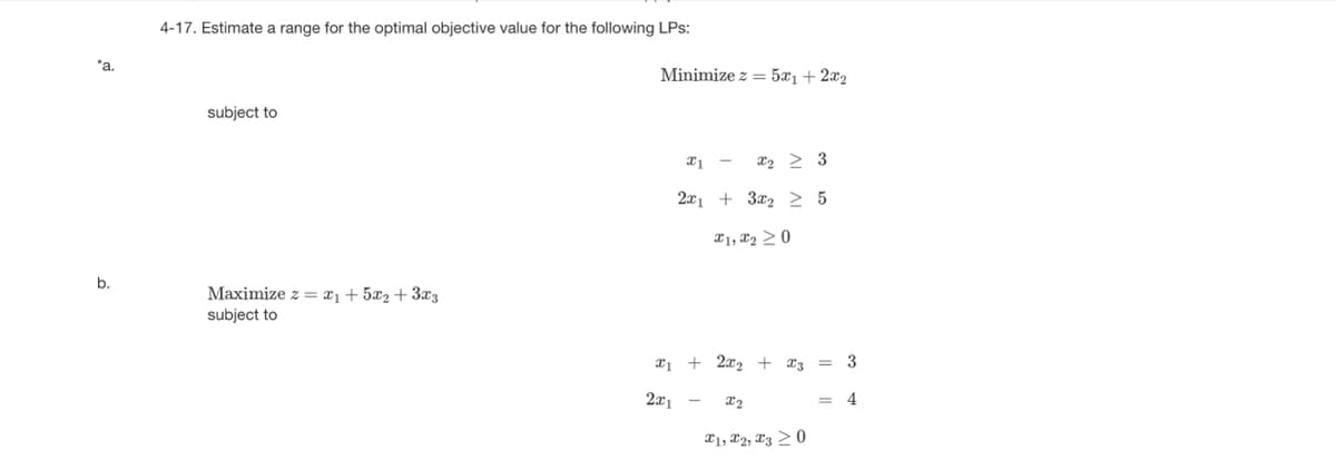 *a.
b.
4-17. Estimate a range for the optimal objective value for the following LPs:
subject to
Maximize z = ₁+ 5x₂ + 3x3
subject to
Minimize z = 5x₁ + 2x₂
x1 - X₂ > 3
2x1 +3₂ 2 5
1, 20
x₁ + 2x₂ + 3 = 3
2x1
x2
X1, X2, X3 20
4