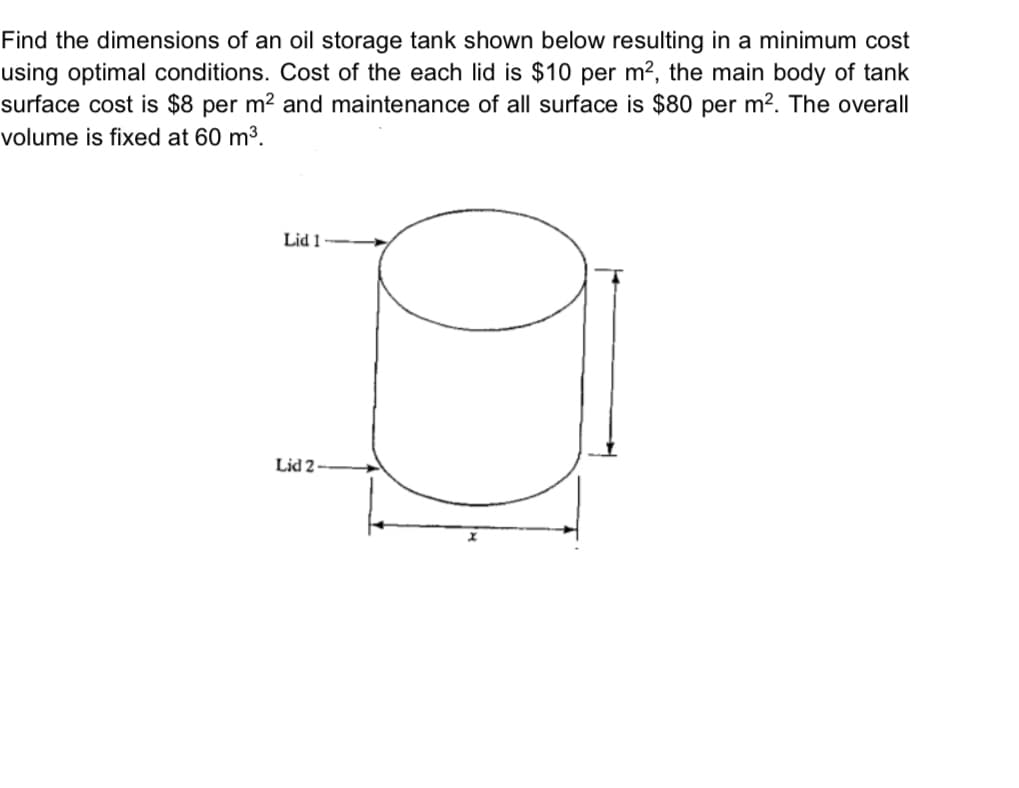 Find the dimensions of an oil storage tank shown below resulting in a minimum cost
using optimal conditions. Cost of the each lid is $10 per m², the main body of tank
surface cost is $8 per m² and maintenance of all surface is $80 per m². The overall
volume is fixed at 60 m³.
Lid 1
D
Lid 2