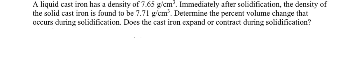 A liquid cast iron has a density of 7.65 g/cm³. Immediately after solidification, the density of
the solid cast iron is found to be 7.71 g/cm³. Determine the percent volume change that
occurs during solidification. Does the cast iron expand or contract during solidification?