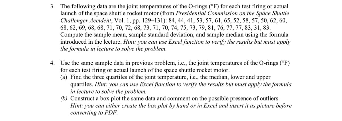 3. The following data are the joint temperatures of the O-rings (°F) for each test firing or actual
launch of the space shuttle rocket motor (from Presidential Commission on the Space Shuttle
Challenger Accident, Vol. 1, pp. 129–131): 84, 44, 41, 53, 57, 61, 65, 52, 58, 57, 50, 62, 60,
68, 62, 69, 68, 68, 71, 70, 72, 68, 73, 71, 70, 74, 75, 73, 79, 81, 76, 77, 77, 83, 31, 83.
Compute the sample mean, sample standard deviation, and sample median using the formula
introduced in the lecture. Hint: you can use Excel function to verify the results but must apply
the formula in lecture to solve the problem.
4. Use the same sample data in previous problem, i.e., the joint temperatures of the O-rings (°F)
for each test firing or actual launch of the space shuttle rocket motor.
(a) Find the three quartiles of the joint temperature, i.e., the median, lower and upper
quartiles. Hint: you can use Excel function to verify the results but must apply the formula
in lecture to solve the problem.
(b) Construct a box plot the same data and comment on the possible presence of outliers.
Hint: you can either create the box plot by hand or in Excel and insert it as picture before
converting to PDF.