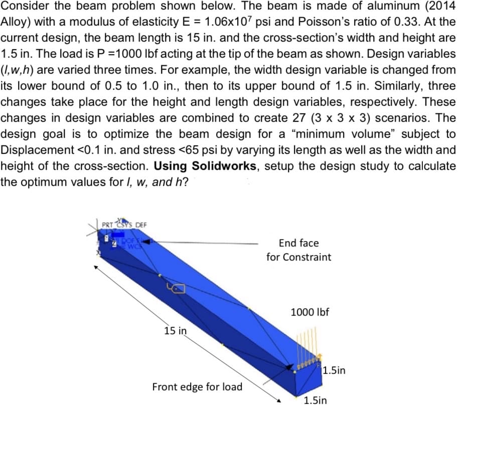 Consider the beam problem shown below. The beam is made of aluminum (2014
Alloy) with a modulus of elasticity E= 1.06x107 psi and Poisson's ratio of 0.33. At the
current design, the beam length is 15 in. and the cross-section's width and height are
1.5 in. The load is P =1000 lbf acting at the tip of the beam as shown. Design variables
(1,w,h) are varied three times. For example, the width design variable is changed from
its lower bound of 0.5 to 1.0 in., then to its upper bound of 1.5 in. Similarly, three
changes take place for the height and length design variables, respectively. These
changes in design variables are combined to create 27 (3 x 3 x 3) scenarios. The
design goal is to optimize the beam design for a "minimum volume" subject to
Displacement <0.1 in. and stress <65 psi by varying its length as well as the width and
height of the cross-section. Using Solidworks, setup the design study to calculate
the optimum values for I, w, and h?
PRT CSY'S DEF
15 in
Front edge for load
End face
for Constraint
1000 lbf
1.5in
1.5in