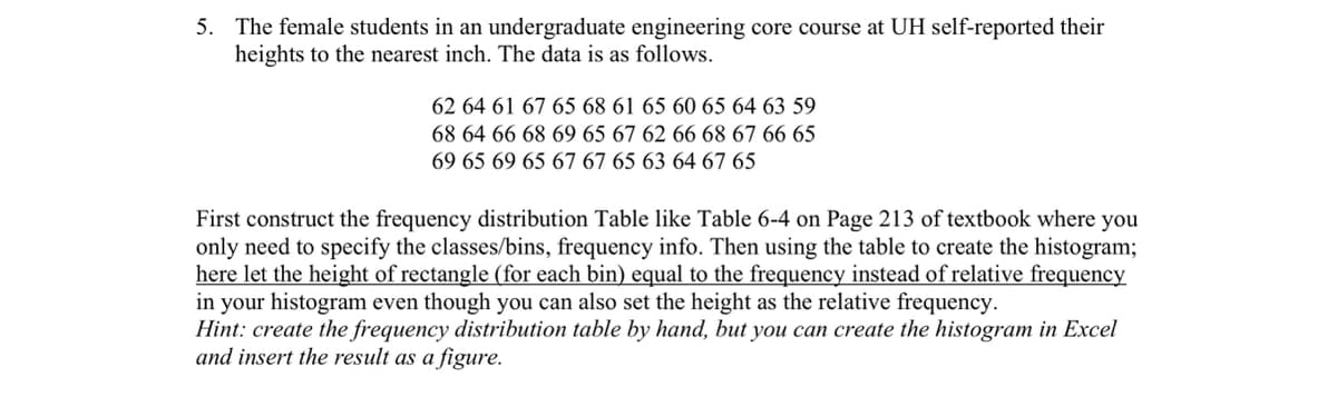 5. The female students in an undergraduate engineering core course at UH self-reported their
heights to the nearest inch. The data is as follows.
62 64 61 67 65 68 61 65 60 65 64 63 59
68 64 66 68 69 65 67 62 66 68 67 66 65
69 65 69 65 67 67 65 63 64 67 65
First construct the frequency distribution Table like Table 6-4 on Page 213 of textbook where you
only need to specify the classes/bins, frequency info. Then using the table to create the histogram;
here let the height of rectangle (for each bin) equal to the frequency instead of relative frequency
in your histogram even though you can also set the height as the relative frequency.
Hint: create the frequency distribution table by hand, but you can create the histogram in Excel
and insert the result as a figure.