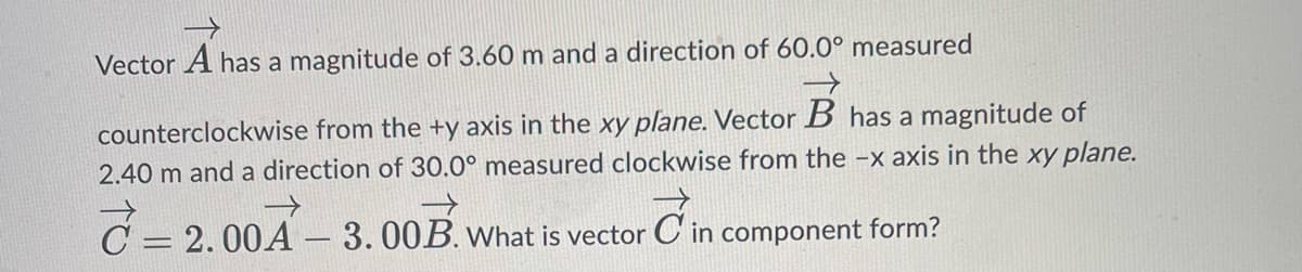 Vector A has a magnitude of 3.60 m and a direction of 60.0° measured
counterclockwise from the +y axis in the xy plane. Vector B has a magnitude of
2.40 m and a direction of 30.0° measured clockwise from the -x axis in the xy plane.
→>>
What is vector Cin component form?
7=2
= 2.00A-3.00B.