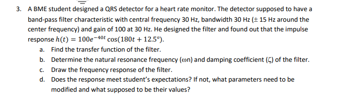 3. A BME student designed a QRS detector for a heart rate monitor. The detector supposed to have a
band-pass filter characteristic with central frequency 30 Hz, bandwidth 30 Hz (± 15 Hz around the
center frequency) and gain of 100 at 30 Hz. He designed the filter and found out that the impulse
response h(t) = 100e-40£ cos(180t + 12.5°).
a. Find the transfer function of the filter.
b. Determine the natural resonance frequency (on) and damping coefficient (5) of the filter.
c. Draw the frequency response of the filter.
d. Does the response meet student's expectations? If not, what parameters need to be
modified and what supposed to be their values?
