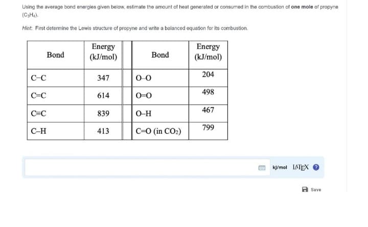 Using the average bond energies given below, estimate the amount of heat generated or consumed in the combustion of one mole of propyne
(C₂H₁).
Hint: First determine the Lewis structure of propyne and write a balanced equation for its combustion.
C-C
C-C
Bond
C=C
C-H
Energy
(kJ/mol)
347
614
839
413
Bond
0-0
0-0
O-H
C=O (in CO₂)
Energy
(kJ/mol)
204
498
467
799
*** kJ/mol LATEX
Save