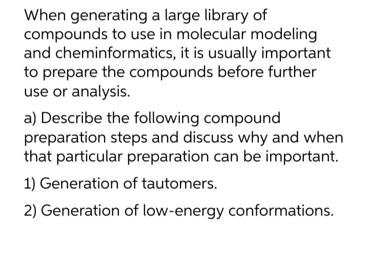 When generating a large library of
compounds to use in molecular modeling
and cheminformatics, it is usually important
to prepare the compounds before further
use or analysis.
a) Describe the following compound
preparation steps and discuss why and when
that particular preparation can be important.
1) Generation of tautomers.
2) Generation of low-energy conformations.