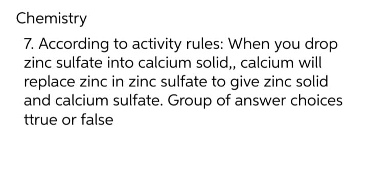 Chemistry
7. According to activity rules: When you drop
zinc sulfate into calcium solid,, calcium will
replace zinc in zinc sulfate to give zinc solid
and calcium sulfate. Group of answer choices
ttrue or false