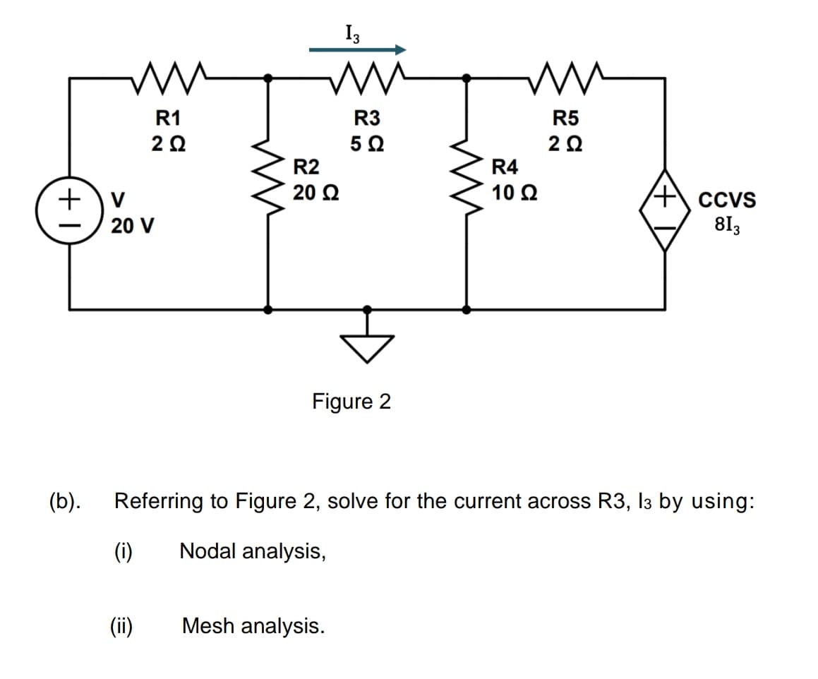 +
(b).
M
R1
2 Ω
V
20 V
(i)
m
(ii)
13
ww
R3
5 Ω
R2
20 Ω
Figure 2
Mesh analysis.
ww
R5
2 Ω
Referring to Figure 2, solve for the current across R3, 13 by using:
Nodal analysis,
R4
10 Ω
CCVS
813