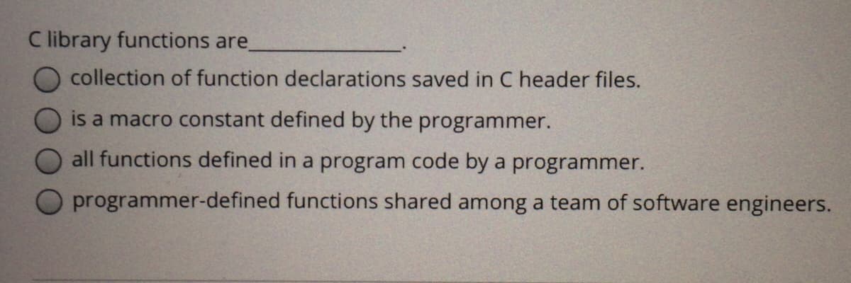 C library functions are
collection of function declarations saved in C header files.
is a macro constant defined by the programmer.
all functions defined in a program code by a programmer.
programmer-defined functions shared among a team of software engineers.
