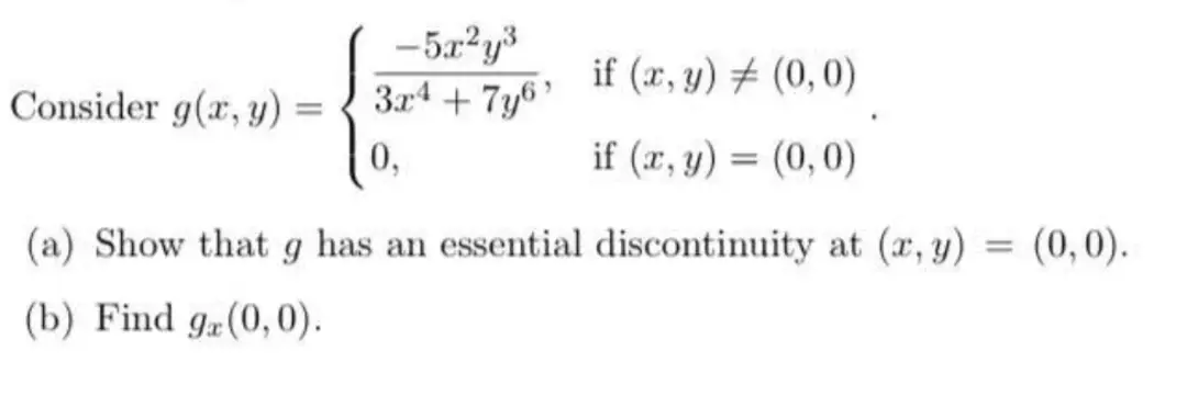 Consider g(x, y)
=
-5x²y³
3x4 + 7y6'
0,
if (x, y)
(0,0)
if (x, y) = (0,0)
(a) Show that g has an essential discontinuity at (x, y)
(b) Find ga(0,0).
(0,0).