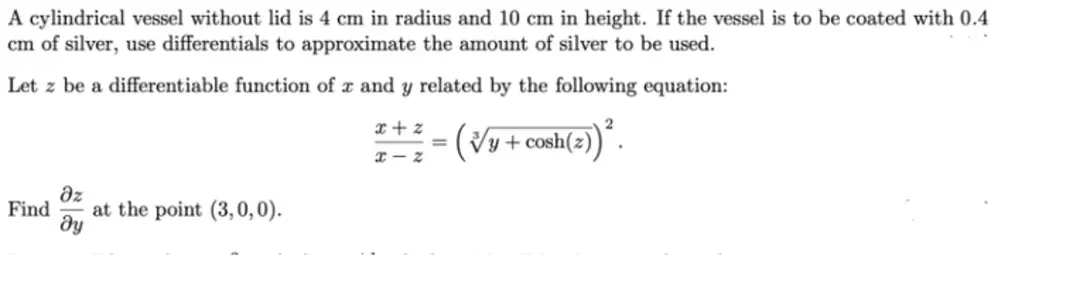 A cylindrical vessel without lid is 4 cm in radius and 10 cm in height. If the vessel is to be coated with 0.4
cm of silver, use differentials to approximate the amount of silver to be used.
Let z be a differentiable function of r and y related by the following equation:
Əz
Find at the point (3,0,0).
ду
x+z
x-z
=
(√y + cosh(z))².