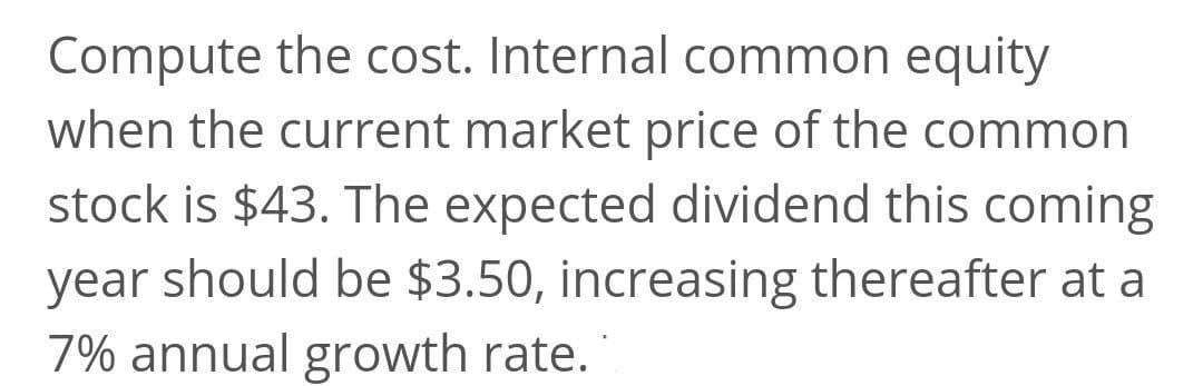 Compute the cost. Internal common equity
when the current market price of the common
stock is $43. The expected dividend this coming
year should be $3.50, increasing thereafter at a
7% annual growth rate.
