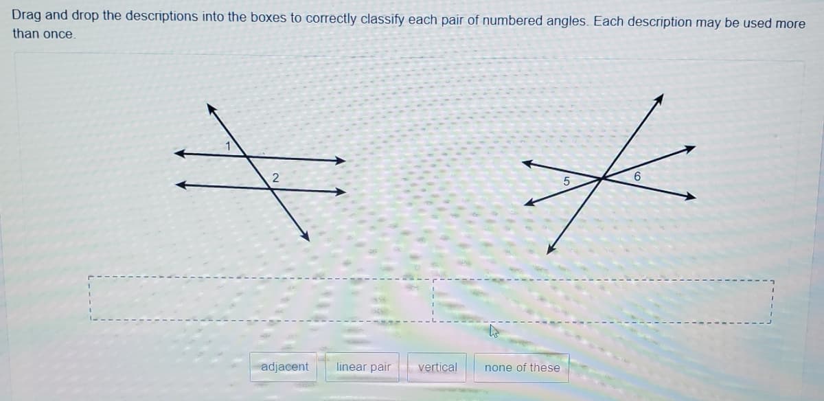 Drag and drop the descriptions into the boxes to correctly classify each pair of numbered angles. Each description may be used more
than once.
adjacent
linear pair
vertical
none of these
